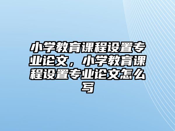 小學(xué)教育課程設(shè)置專(zhuān)業(yè)論文，小學(xué)教育課程設(shè)置專(zhuān)業(yè)論文怎么寫(xiě)