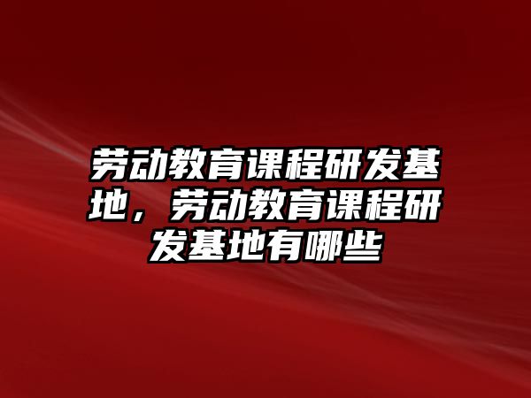 勞動教育課程研發基地，勞動教育課程研發基地有哪些