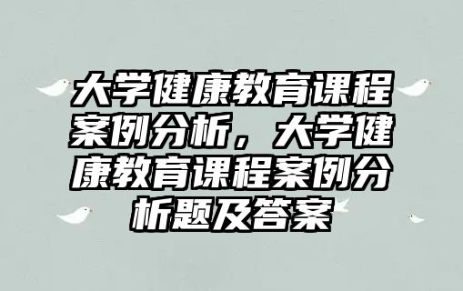 大學健康教育課程案例分析，大學健康教育課程案例分析題及答案