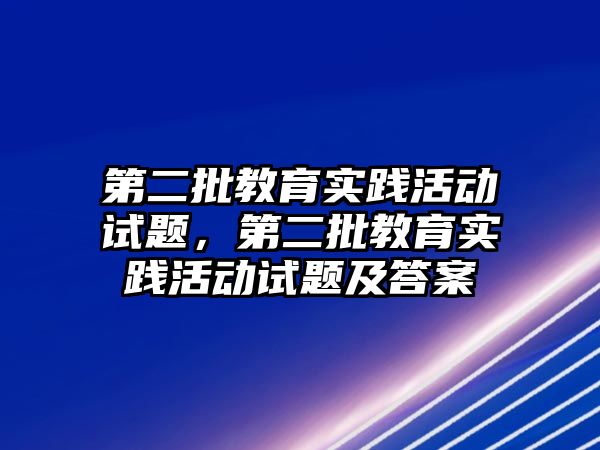 第二批教育實踐活動試題，第二批教育實踐活動試題及答案