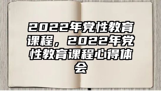 2022年黨性教育課程，2022年黨性教育課程心得體會