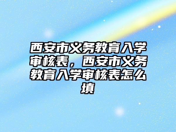 西安市義務教育入學審核表，西安市義務教育入學審核表怎么填