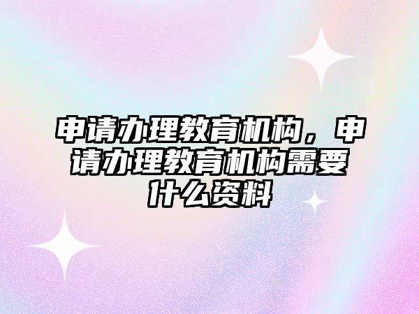 申請辦理教育機構，申請辦理教育機構需要什么資料