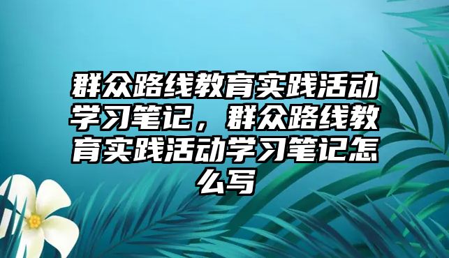 群眾路線教育實踐活動學(xué)習(xí)筆記，群眾路線教育實踐活動學(xué)習(xí)筆記怎么寫