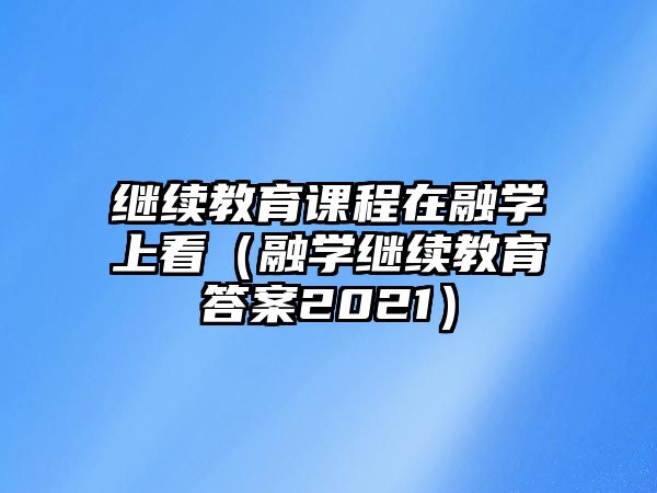 繼續(xù)教育課程在融學上看（融學繼續(xù)教育答案2021）