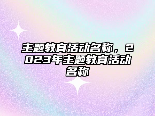 主題教育活動(dòng)名稱，2023年主題教育活動(dòng)名稱