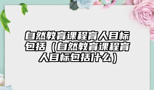 自然教育課程育人目標(biāo)包括（自然教育課程育人目標(biāo)包括什么）