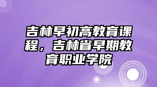 吉林早初高教育課程，吉林省早期教育職業學院