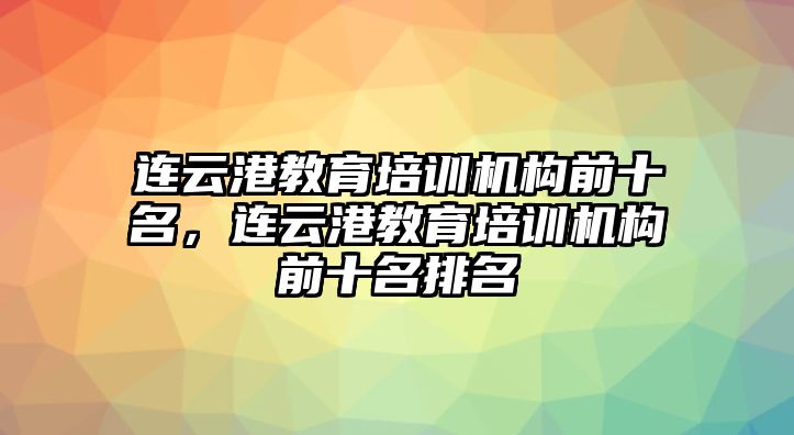 連云港教育培訓(xùn)機(jī)構(gòu)前十名，連云港教育培訓(xùn)機(jī)構(gòu)前十名排名