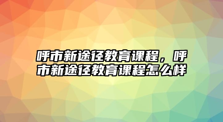 呼市新途徑教育課程，呼市新途徑教育課程怎么樣