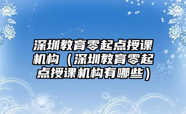 深圳教育零起點(diǎn)授課機(jī)構(gòu)（深圳教育零起點(diǎn)授課機(jī)構(gòu)有哪些）