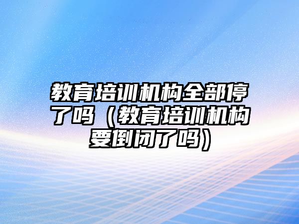 教育培訓機構(gòu)全部停了嗎（教育培訓機構(gòu)要倒閉了嗎）