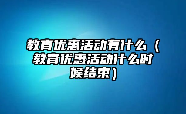 教育優惠活動有什么（教育優惠活動什么時候結束）