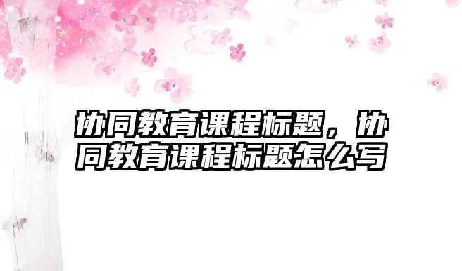 協(xié)同教育課程標(biāo)題，協(xié)同教育課程標(biāo)題怎么寫(xiě)