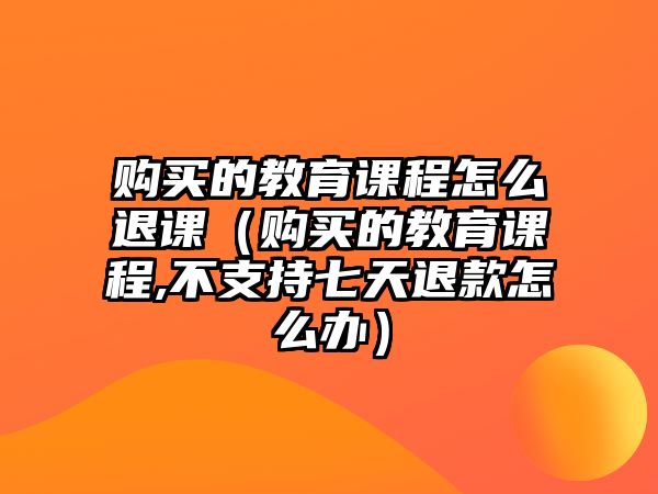 購買的教育課程怎么退課（購買的教育課程,不支持七天退款怎么辦）