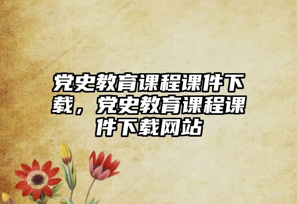 黨史教育課程課件下載，黨史教育課程課件下載網站