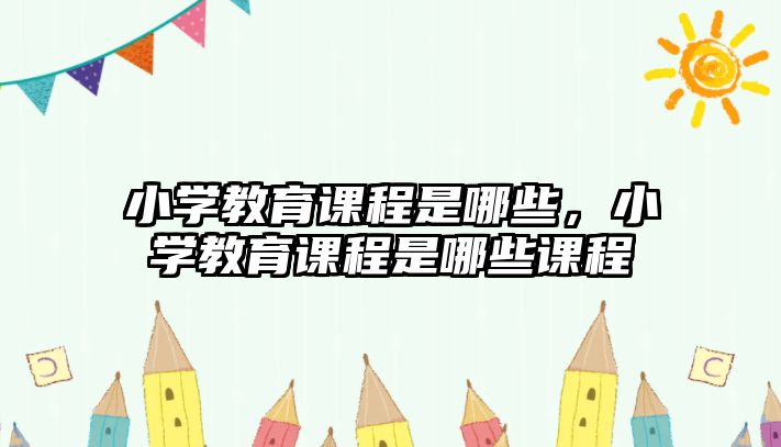 小學教育課程是哪些，小學教育課程是哪些課程