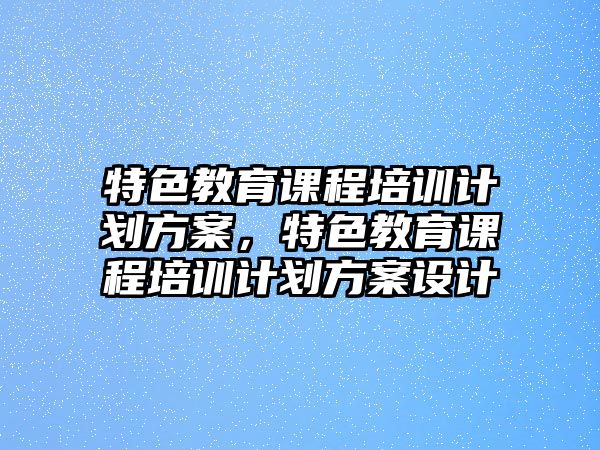 特色教育課程培訓(xùn)計(jì)劃方案，特色教育課程培訓(xùn)計(jì)劃方案設(shè)計(jì)