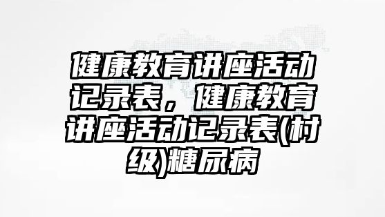 健康教育講座活動記錄表，健康教育講座活動記錄表(村級)糖尿病