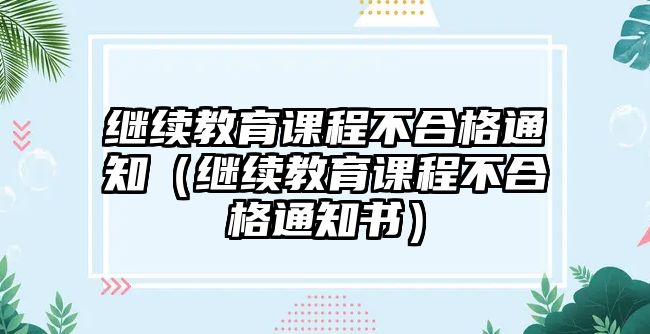 繼續(xù)教育課程不合格通知（繼續(xù)教育課程不合格通知書）