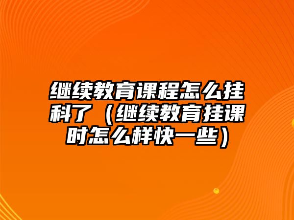 繼續教育課程怎么掛科了（繼續教育掛課時怎么樣快一些）