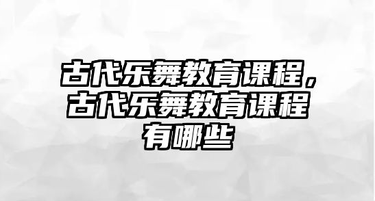 古代樂舞教育課程，古代樂舞教育課程有哪些