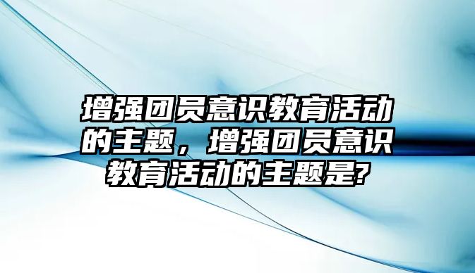 增強團員意識教育活動的主題，增強團員意識教育活動的主題是?