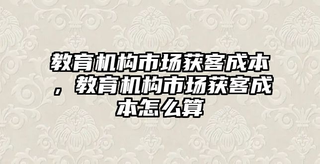 教育機構市場獲客成本，教育機構市場獲客成本怎么算