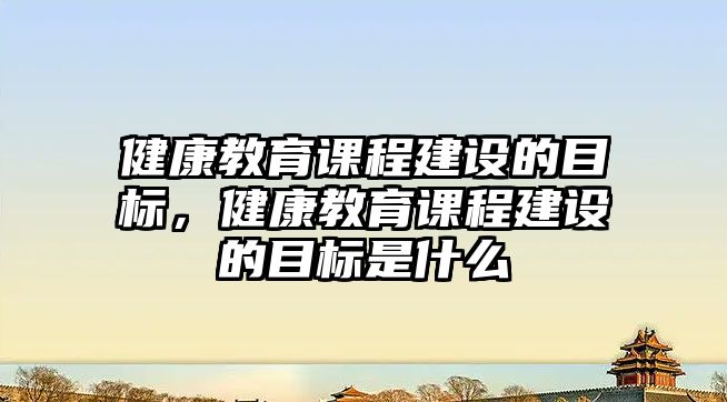 健康教育課程建設的目標，健康教育課程建設的目標是什么