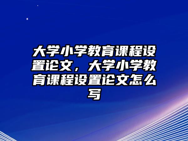 大學小學教育課程設置論文，大學小學教育課程設置論文怎么寫