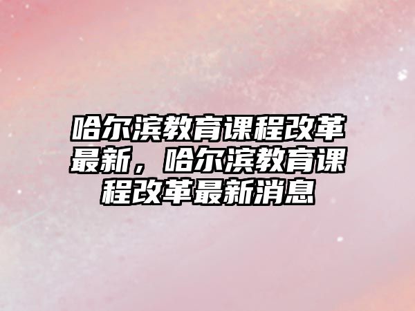 哈爾濱教育課程改革最新，哈爾濱教育課程改革最新消息