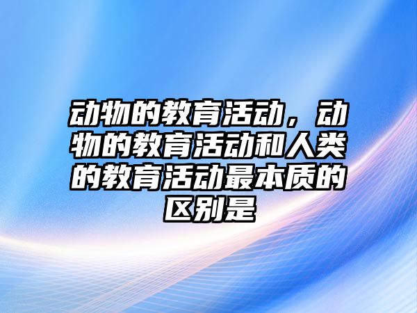 動物的教育活動，動物的教育活動和人類的教育活動最本質的區別是