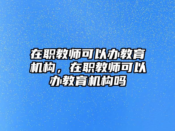 在職教師可以辦教育機構，在職教師可以辦教育機構嗎