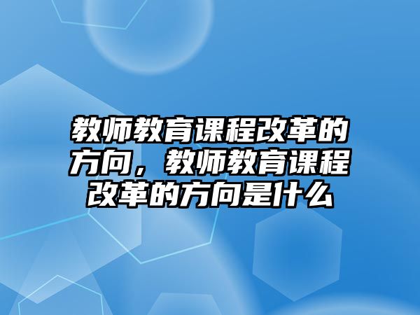 教師教育課程改革的方向，教師教育課程改革的方向是什么