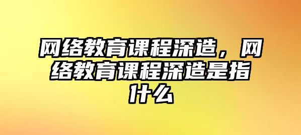 網(wǎng)絡(luò)教育課程深造，網(wǎng)絡(luò)教育課程深造是指什么