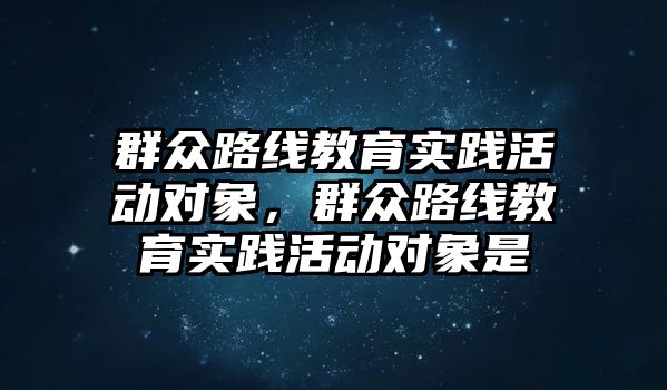 群眾路線教育實踐活動對象，群眾路線教育實踐活動對象是