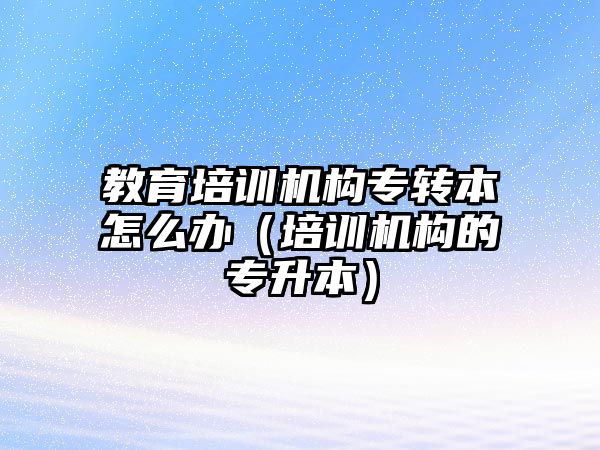 教育培訓機構專轉本怎么辦（培訓機構的專升本）