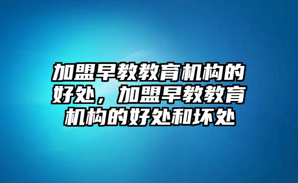 加盟早教教育機構的好處，加盟早教教育機構的好處和壞處