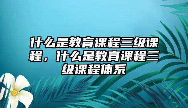 什么是教育課程三級課程，什么是教育課程三級課程體系