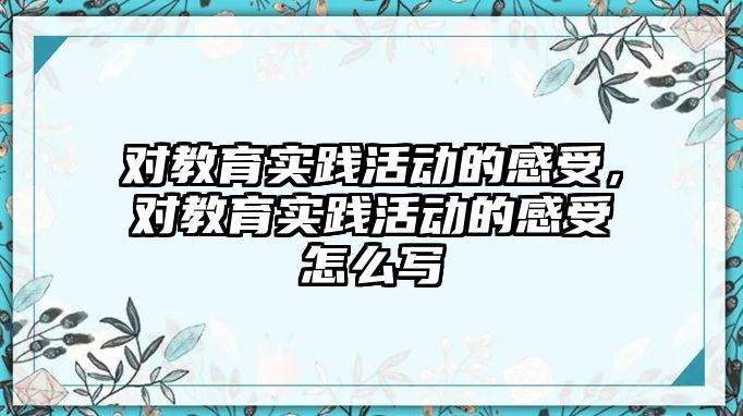 對教育實踐活動的感受，對教育實踐活動的感受怎么寫