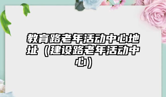 教育路老年活動中心地址（建設路老年活動中心）