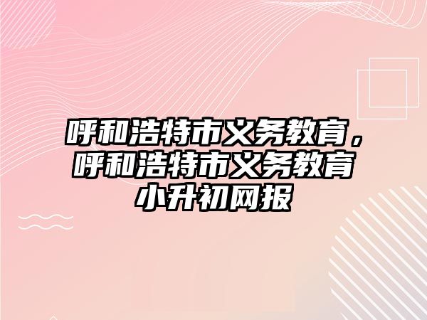 呼和浩特市義務教育，呼和浩特市義務教育小升初網(wǎng)報