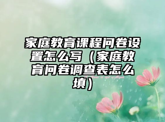 家庭教育課程問卷設置怎么寫（家庭教育問卷調查表怎么填）