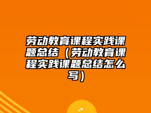 勞動教育課程實踐課題總結（勞動教育課程實踐課題總結怎么寫）