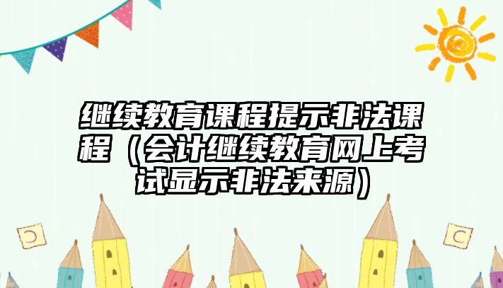 繼續(xù)教育課程提示非法課程（會計繼續(xù)教育網(wǎng)上考試顯示非法來源）