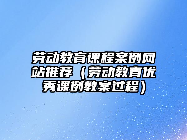 勞動教育課程案例網站推薦（勞動教育優秀課例教案過程）