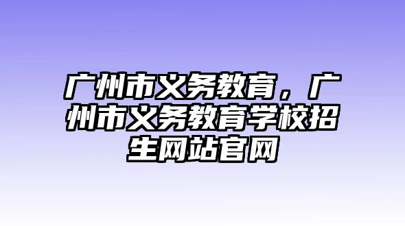 廣州市義務(wù)教育，廣州市義務(wù)教育學(xué)校招生網(wǎng)站官網(wǎng)