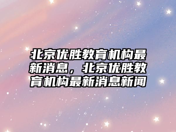 北京優勝教育機構最新消息，北京優勝教育機構最新消息新聞