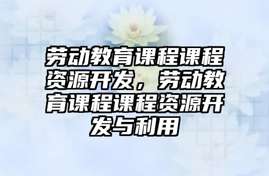 勞動教育課程課程資源開發，勞動教育課程課程資源開發與利用