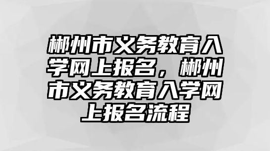 郴州市義務教育入學網上報名，郴州市義務教育入學網上報名流程